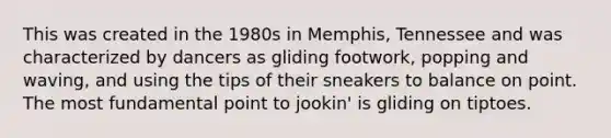 This was created in the 1980s in Memphis, Tennessee and was characterized by dancers as gliding footwork, popping and waving, and using the tips of their sneakers to balance on point. The most fundamental point to jookin' is gliding on tiptoes.