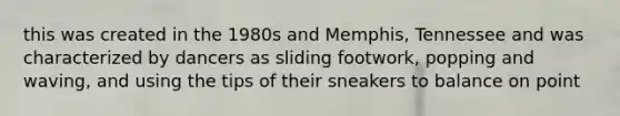 this was created in the 1980s and Memphis, Tennessee and was characterized by dancers as sliding footwork, popping and waving, and using the tips of their sneakers to balance on point