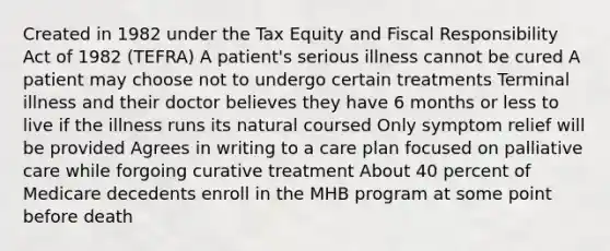 Created in 1982 under the Tax Equity and Fiscal Responsibility Act of 1982 (TEFRA) A patient's serious illness cannot be cured A patient may choose not to undergo certain treatments Terminal illness and their doctor believes they have 6 months or less to live if the illness runs its natural coursed Only symptom relief will be provided Agrees in writing to a care plan focused on palliative care while forgoing curative treatment About 40 percent of Medicare decedents enroll in the MHB program at some point before death