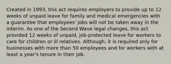 Created in 1993, this act requires employers to provide up to 12 weeks of unpaid leave for family and medical emergencies with a guarantee that employees' jobs will not be taken away in the interim. As one of the Second Wave legal changes, this act provided 12 weeks of unpaid, job-protected leave for workers to care for children or ill relatives. Although, it is required only for businesses with more than 50 employees and for workers with at least a year's tenure in their job.