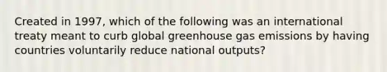 Created in 1997, which of the following was an international treaty meant to curb global greenhouse gas emissions by having countries voluntarily reduce national outputs?