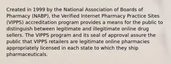 Created in 1999 by the National Association of Boards of Pharmacy (NABP), the Verified Internet Pharmacy Practice Sites (VIPPS) accreditation program provides a means for the public to distinguish between legitimate and illegitimate online drug sellers. The VIPPS program and its seal of approval assure the public that VIPPS retailers are legitimate online pharmacies appropriately licensed in each state to which they ship pharmaceuticals.