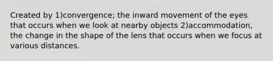 Created by 1)convergence; the inward movement of the eyes that occurs when we look at nearby objects 2)accommodation, the change in the shape of the lens that occurs when we focus at various distances.