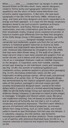 When _______ and ______ created their 1st designs in what later became known as the retro idiom, many veteran designers, raised on formal purity and typographic refinement, were appalled to see the return of these exiled letterforms and eccentric spatial organizations. 1) But retro, like new-wave typography in the late 1970s and early 1980s, refused to go away, and more and more designers and clients responded to its energy and fresh approach. 2) It crept into the design vocabulary designers dared to use such eccentric typefaces as Empire, Bernhard Fashion, and Huxley. Precise spacing, scale relationships, and color combinations give the best retro designs their remarkable vitality. Original voices explored reinvention of historical models quite differently from the New York designers. At the Duffy Design Group in Minneapolis, Minnesota, Joe Duffy and _________ __ ________ designed nostalgic revivals of vernacular and modernistic graphic arts from the 1st half of the century. 1) Historical graphic resources as diverse as Aztec ornaments and Ouija boards were plumbed for their form and color. Anderson was impressed by old graphics from the 1940s that had never been thrown away. 1) The walls of an (Boone, Iowe) old print shop in town were covered with graphics from an earlier decade, and a retired artist who had created ubiquitous clip art as a newspaper illustrator made an indelible impression on the designer. 2) Inspiration came from humble, coarsely printed spot drawings on old matchbook covers and newspaper ads (Fig. 22-46); the warmth of traditional typefaces and nineteenth-century woodcuts applied to grocery-store packaging (Fig. 22-47); decorative emblematic labels (22-48); and trademarks recalling postage stamps, official seals, and pictorial trademarks of an earlier time. 3) The power of graphic design was demonstrated by the Classico spaghetti sauce labels, when sales of this product, packaged in old-style mason jars with ornately illustrated and designed labels, soared to 92 million dollars within 2 years in spite of a limited advertising budget. 1) 1989, he left the Duffy Design Group and opened the Charles S. Anderson Design Company. 2) declared his intent to give images or messages "a tangible and inherent artistic value. We see a new modernism evolving. One not based on sterile minimalism and an absence of humanity, but one that is rich in cultural vocabulary and personal expression. "The firm's work reflects a genuine enchantment with textural properties, as enlarged details from cheap printing, such as comic books, and overall patterns based on spot illustrations find their way into designs. i) A subsidiary company, the CSA Archive, was formed to manufacture publications and other products. These ranged from a set of watches with whimsical illustrated faces (22-49) to a massive collection of historical and original line illustrations (Fig. 22-50).