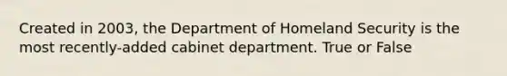 Created in 2003, the Department of Homeland Security is the most recently-added cabinet department. True or False