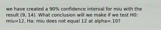 we have created a 90% confidence interval for miu with the result (9, 14). What conclusion will we make if we test H0: miu=12, Ha: miu does not equal 12 at alpha=.10?