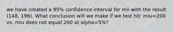 we have created a 95% confidence interval for mii with the result (148, 196). What conclusion will we make if we test h0: miu=200 vs. miu does not equal 200 at alpha=5%?