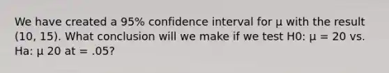 We have created a 95% confidence interval for μ with the result (10, 15). What conclusion will we make if we test H0: μ = 20 vs. Ha: μ 20 at = .05?