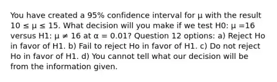 You have created a 95% confidence interval for μ with the result 10 ≤ μ ≤ 15. What decision will you make if we test H0: μ =16 versus H1: μ ≠ 16 at α = 0.01? Question 12 options: a) Reject Ho in favor of H1. b) Fail to reject Ho in favor of H1. c) Do not reject Ho in favor of H1. d) You cannot tell what our decision will be from the information given.