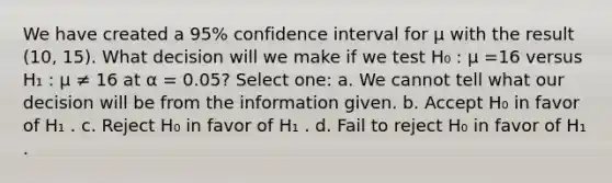 We have created a 95% confidence interval for µ with the result (10, 15). What decision will we make if we test H₀ : µ =16 versus H₁ : µ ≠ 16 at α = 0.05? Select one: a. We cannot tell what our decision will be from the information given. b. Accept H₀ in favor of H₁ . c. Reject H₀ in favor of H₁ . d. Fail to reject H₀ in favor of H₁ .