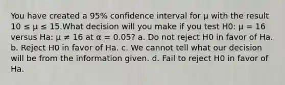 You have created a 95% confidence interval for μ with the result 10 ≤ μ ≤ 15.What decision will you make if you test H0: μ = 16 versus Ha: μ ≠ 16 at α = 0.05? a. Do not reject H0 in favor of Ha. b. Reject H0 in favor of Ha. c. We cannot tell what our decision will be from the information given. d. Fail to reject H0 in favor of Ha.