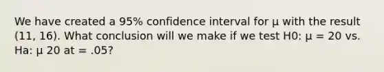 We have created a 95% confidence interval for μ with the result (11, 16). What conclusion will we make if we test H0: μ = 20 vs. Ha: μ 20 at = .05?