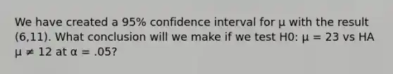 We have created a 95% confidence interval for µ with the result (6,11). What conclusion will we make if we test H0: µ = 23 vs HA µ ≠ 12 at α = .05?