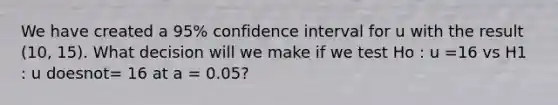 We have created a 95% confidence interval for u with the result (10, 15). What decision will we make if we test Ho : u =16 vs H1 : u doesnot= 16 at a = 0.05?