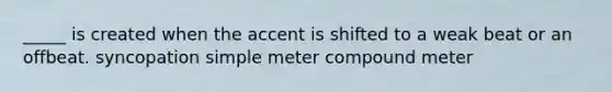 _____ is created when the accent is shifted to a weak beat or an offbeat. syncopation simple meter compound meter