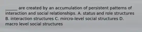 ______ are created by an accumulation of persistent patterns of interaction and social relationships. A. status and role structures B. interaction structures C. mircro-level social structures D. macro level social structures