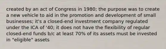 created by an act of Congress in 1980; the purpose was to create a new vehicle to aid in the promotion and development of small businesses; it's a closed-end investment company regulated under the ICA of '40; it does not have the flexibility of regular closed-end funds b/c at least 70% of its assets must be invested in "eligible" assets