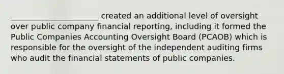 ______________________ created an additional level of oversight over public company financial reporting, including it formed the Public Companies Accounting Oversight Board (PCAOB) which is responsible for the oversight of the independent auditing firms who audit the financial statements of public companies.