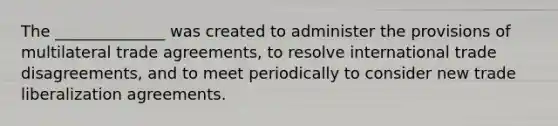 The ______________ was created to administer the provisions of multilateral trade agreements, to resolve international trade disagreements, and to meet periodically to consider new trade liberalization agreements.