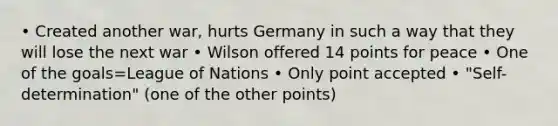 • Created another war, hurts Germany in such a way that they will lose the next war • Wilson offered 14 points for peace • One of the goals=League of Nations • Only point accepted • "Self-determination" (one of the other points)