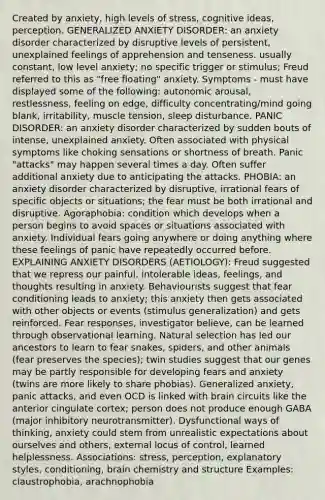 Created by anxiety, high levels of stress, cognitive ideas, perception. GENERALIZED ANXIETY DISORDER: an anxiety disorder characterized by disruptive levels of persistent, unexplained feelings of apprehension and tenseness. usually constant, low level anxiety; no specific trigger or stimulus; Freud referred to this as "free floating" anxiety. Symptoms - must have displayed some of the following: autonomic arousal, restlessness, feeling on edge, difficulty concentrating/mind going blank, irritability, muscle tension, sleep disturbance. PANIC DISORDER: an anxiety disorder characterized by sudden bouts of intense, unexplained anxiety. Often associated with physical symptoms like choking sensations or shortness of breath. Panic "attacks" may happen several times a day. Often suffer additional anxiety due to anticipating the attacks. PHOBIA: an anxiety disorder characterized by disruptive, irrational fears of specific objects or situations; the fear must be both irrational and disruptive. Agoraphobia: condition which develops when a person begins to avoid spaces or situations associated with anxiety. Individual fears going anywhere or doing anything where these feelings of panic have repeatedly occurred before. EXPLAINING ANXIETY DISORDERS (AETIOLOGY): Freud suggested that we repress our painful, intolerable ideas, feelings, and thoughts resulting in anxiety. Behaviourists suggest that fear conditioning leads to anxiety; this anxiety then gets associated with other objects or events (stimulus generalization) and gets reinforced. Fear responses, investigator believe, can be learned through observational learning. Natural selection has led our ancestors to learn to fear snakes, spiders, and other animals (fear preserves the species); twin studies suggest that our genes may be partly responsible for developing fears and anxiety (twins are more likely to share phobias). Generalized anxiety, panic attacks, and even OCD is linked with brain circuits like the anterior cingulate cortex; person does not produce enough GABA (major inhibitory neurotransmitter). Dysfunctional ways of thinking, anxiety could stem from unrealistic expectations about ourselves and others, external locus of control, learned helplessness. Associations: stress, perception, explanatory styles, conditioning, brain chemistry and structure Examples: claustrophobia, arachnophobia