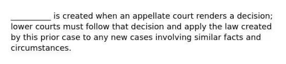 __________ is created when an appellate court renders a decision; lower courts must follow that decision and apply the law created by this prior case to any new cases involving similar facts and circumstances.