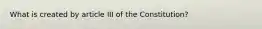 What is created by article III of the Constitution?