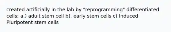 created artificially in the lab by "reprogramming" differentiated cells; a.) adult stem cell b). early stem cells c) Induced Pluripotent stem cells