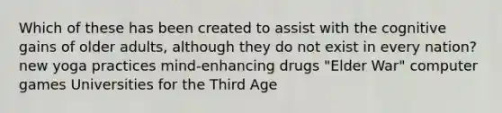 Which of these has been created to assist with the cognitive gains of older adults, although they do not exist in every nation? new yoga practices mind-enhancing drugs "Elder War" computer games Universities for the Third Age