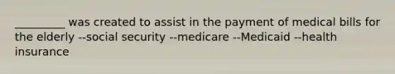 _________ was created to assist in the payment of medical bills for the elderly --social security --medicare --Medicaid --health insurance