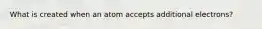 What is created when an atom accepts additional electrons?