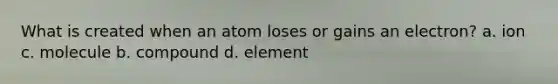 What is created when an atom loses or gains an electron? a. ion c. molecule b. compound d. element