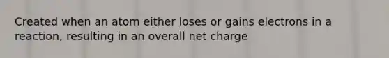 Created when an atom either loses or gains electrons in a reaction, resulting in an overall net charge