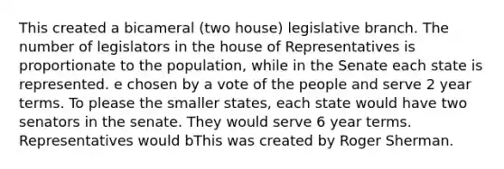 This created a bicameral (two house) legislative branch. The number of legislators in the house of Representatives is proportionate to the population, while in the Senate each state is represented. e chosen by a vote of the people and serve 2 year terms. To please the smaller states, each state would have two senators in the senate. They would serve 6 year terms. Representatives would bThis was created by Roger Sherman.