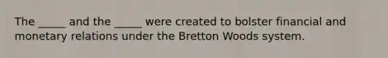 The _____ and the _____ were created to bolster financial and monetary relations under the Bretton Woods system.