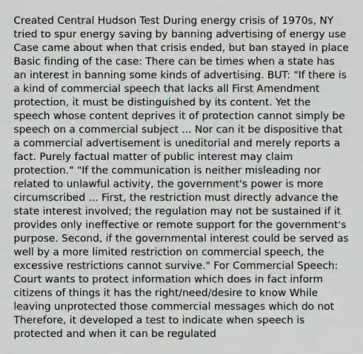 Created Central Hudson Test During energy crisis of 1970s, NY tried to spur energy saving by banning advertising of energy use Case came about when that crisis ended, but ban stayed in place Basic finding of the case: There can be times when a state has an interest in banning some kinds of advertising. BUT: "If there is a kind of commercial speech that lacks all First Amendment protection, it must be distinguished by its content. Yet the speech whose content deprives it of protection cannot simply be speech on a commercial subject ... Nor can it be dispositive that a commercial advertisement is uneditorial and merely reports a fact. Purely factual matter of public interest may claim protection." "If the communication is neither misleading nor related to unlawful activity, the government's power is more circumscribed ... First, the restriction must directly advance the state interest involved; the regulation may not be sustained if it provides only ineffective or remote support for the government's purpose. Second, if the governmental interest could be served as well by a more limited restriction on commercial speech, the excessive restrictions cannot survive." For Commercial Speech: Court wants to protect information which does in fact inform citizens of things it has the right/need/desire to know While leaving unprotected those commercial messages which do not Therefore, it developed a test to indicate when speech is protected and when it can be regulated