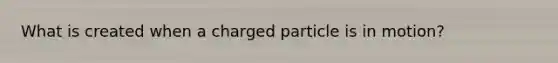 What is created when a charged particle is in motion?