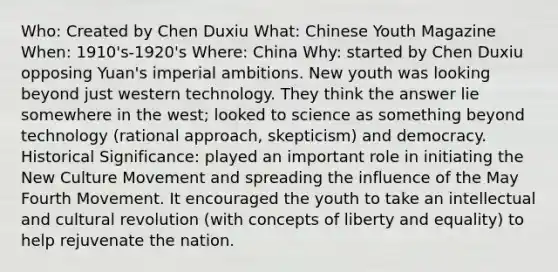 Who: Created by Chen Duxiu What: Chinese Youth Magazine When: 1910's-1920's Where: China Why: started by Chen Duxiu opposing Yuan's imperial ambitions. New youth was looking beyond just western technology. They think the answer lie somewhere in the west; looked to science as something beyond technology (rational approach, skepticism) and democracy. Historical Significance: played an important role in initiating the New Culture Movement and spreading the influence of the May Fourth Movement. It encouraged the youth to take an intellectual and cultural revolution (with concepts of liberty and equality) to help rejuvenate the nation.