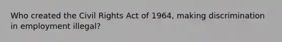 Who created the Civil Rights Act of 1964, making discrimination in employment illegal?