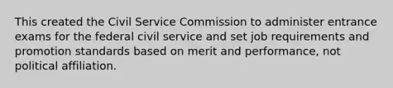 This created the Civil Service Commission to administer entrance exams for the federal civil service and set job requirements and promotion standards based on merit and performance, not political affiliation.