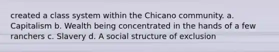 created a class system within the Chicano community. a. Capitalism b. Wealth being concentrated in the hands of a few ranchers c. Slavery d. A social structure of exclusion