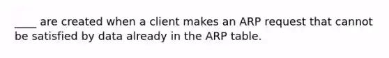 ____ are created when a client makes an ARP request that cannot be satisfied by data already in the ARP table.