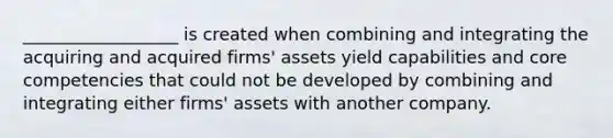 __________________ is created when combining and integrating the acquiring and acquired firms' assets yield capabilities and core competencies that could not be developed by combining and integrating either firms' assets with another company.