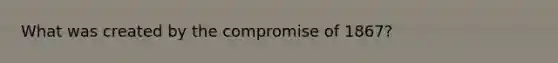 What was created by the compromise of 1867?