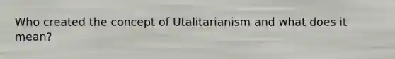 Who created the concept of Utalitarianism and what does it mean?