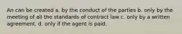 An can be created a. by the conduct of the parties b. only by the meeting of all the standards of contract law c. only by a written agreement. d. only if the agent is paid.