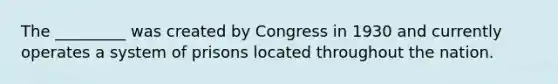 The _________ was created by Congress in 1930 and currently operates a system of prisons located throughout the nation.