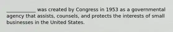 ____________ was created by Congress in 1953 as a governmental agency that assists, counsels, and protects the interests of small businesses in the United States.