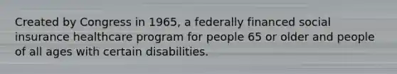 Created by Congress in 1965, a federally financed social insurance healthcare program for people 65 or older and people of all ages with certain disabilities.