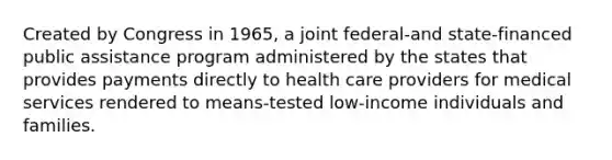 Created by Congress in 1965, a joint federal-and state-financed public assistance program administered by the states that provides payments directly to health care providers for medical services rendered to means-tested low-income individuals and families.